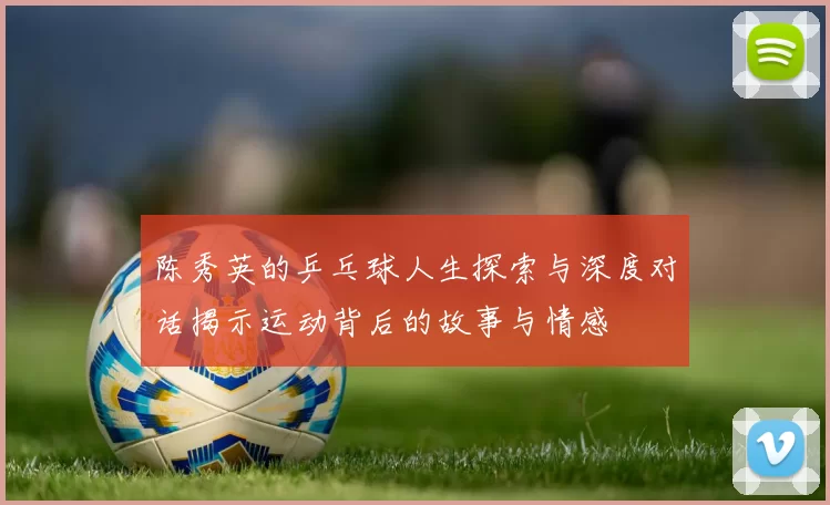 陈秀英的乒乓球人生探索与深度对话揭示运动背后的故事与情感