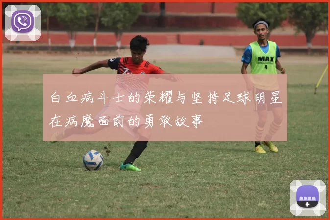 白血病斗士的荣耀与坚持足球明星在病魔面前的勇敢故事