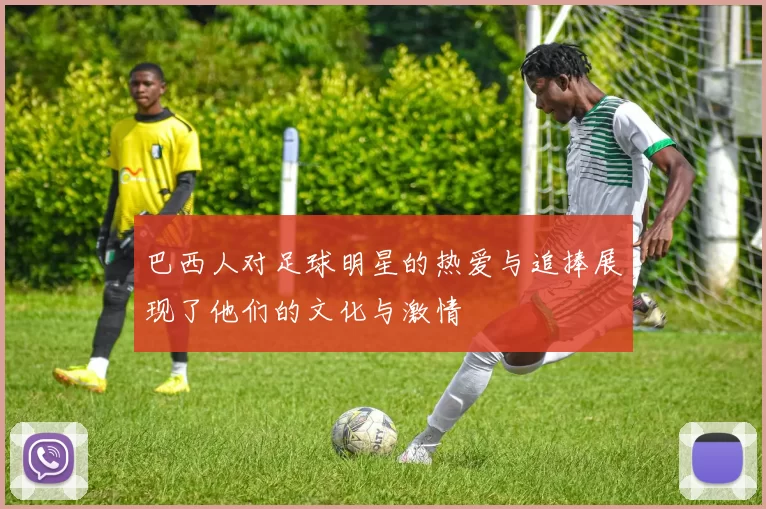 巴西人对足球明星的热爱与追捧展现了他们的文化与激情