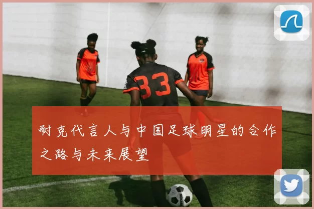 耐克代言人与中国足球明星的合作之路与未来展望