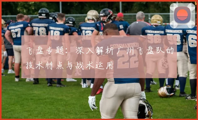 飞盘专题：深入解析广州飞盘队的技术特点与战术运用