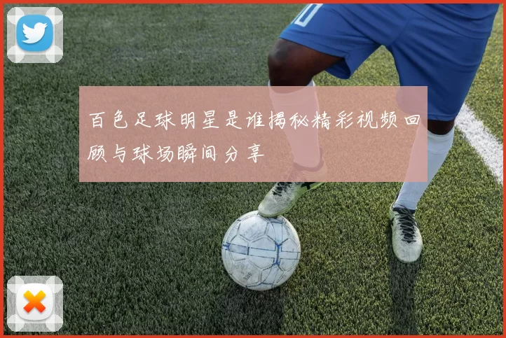 百色足球明星是谁揭秘精彩视频回顾与球场瞬间分享