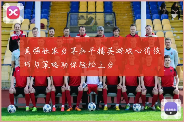 吴强独家分享和平精英游戏心得技巧与策略助你轻松上分