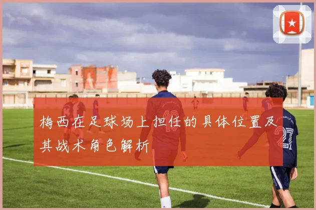 梅西在足球场上担任的具体位置及其战术角色解析