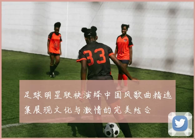 足球明星联袂演绎中国风歌曲精选集展现文化与激情的完美结合