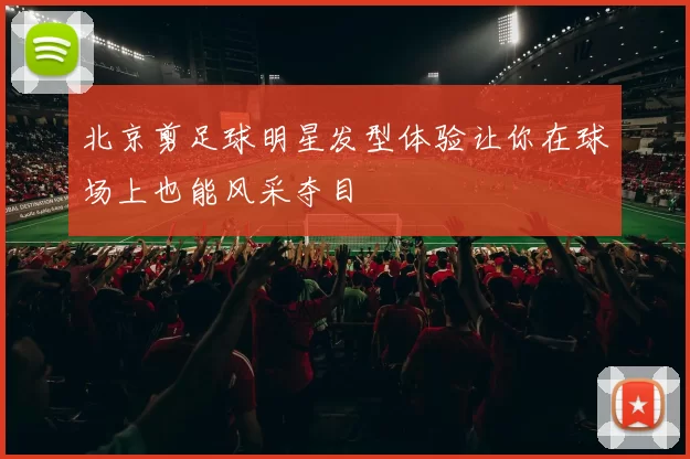 北京剪足球明星发型体验让你在球场上也能风采夺目
