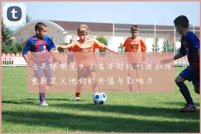 当足球明星失去名字时我们该如何重新定义他们的价值与影响力