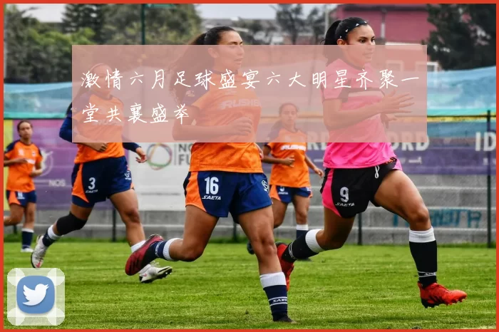 激情六月足球盛宴六大明星齐聚一堂共襄盛举