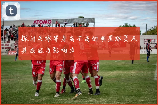 探讨足球界身高不高的明星球员及其成就与影响力