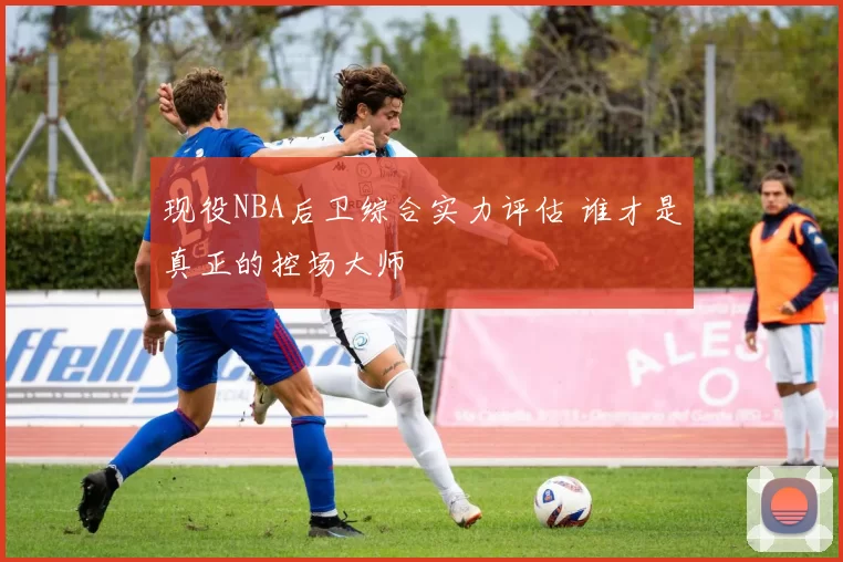 现役NBA后卫综合实力评估 谁才是真正的控场大师