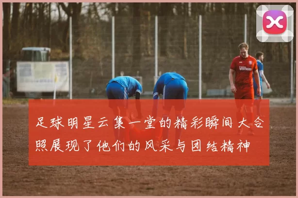 足球明星云集一堂的精彩瞬间大合照展现了他们的风采与团结精神