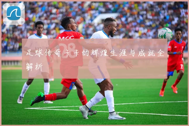 足球传奇卡卡的辉煌生涯与成就全解析