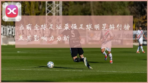 当前全球足坛最强足球明星排行榜及其影响力分析