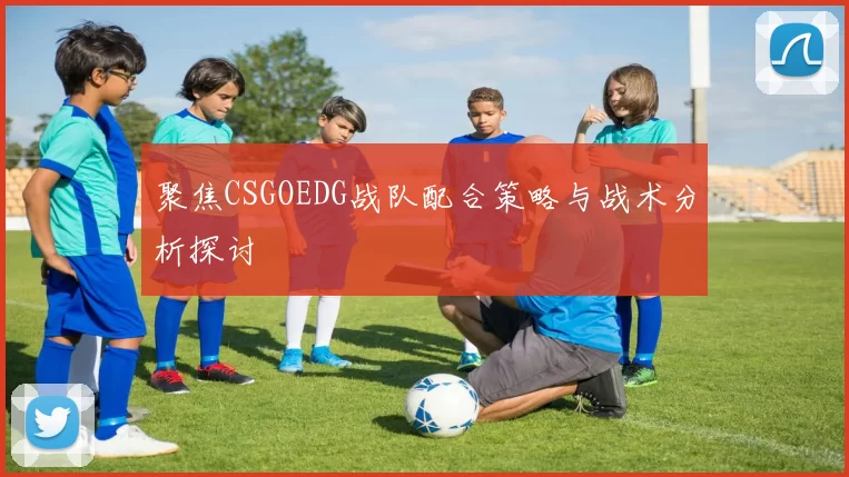 聚焦CSGOEDG战队配合策略与战术分析探讨