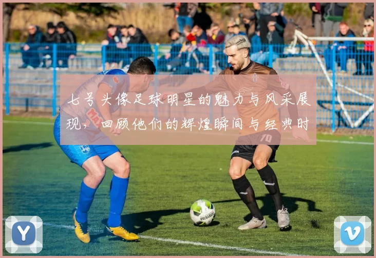 七号头像足球明星的魅力与风采展现，回顾他们的辉煌瞬间与经典时刻