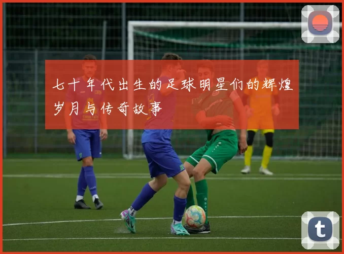 七十年代出生的足球明星们的辉煌岁月与传奇故事