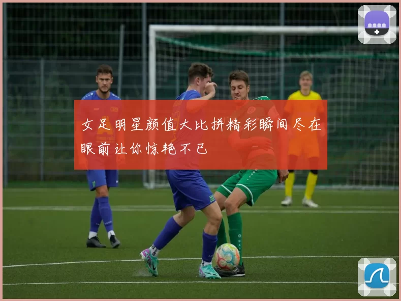 女足明星颜值大比拼精彩瞬间尽在眼前让你惊艳不已