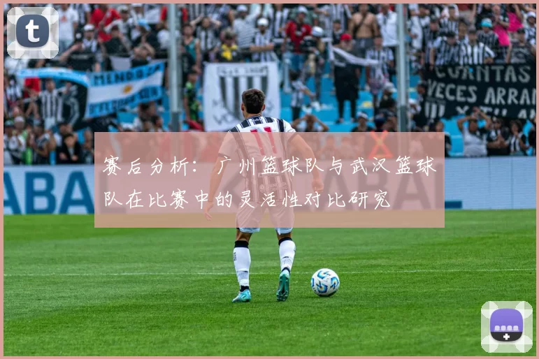 赛后分析：广州篮球队与武汉篮球队在比赛中的灵活性对比研究