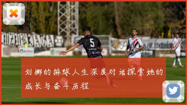 刘娜的排球人生深度对话探索她的成长与奋斗历程
