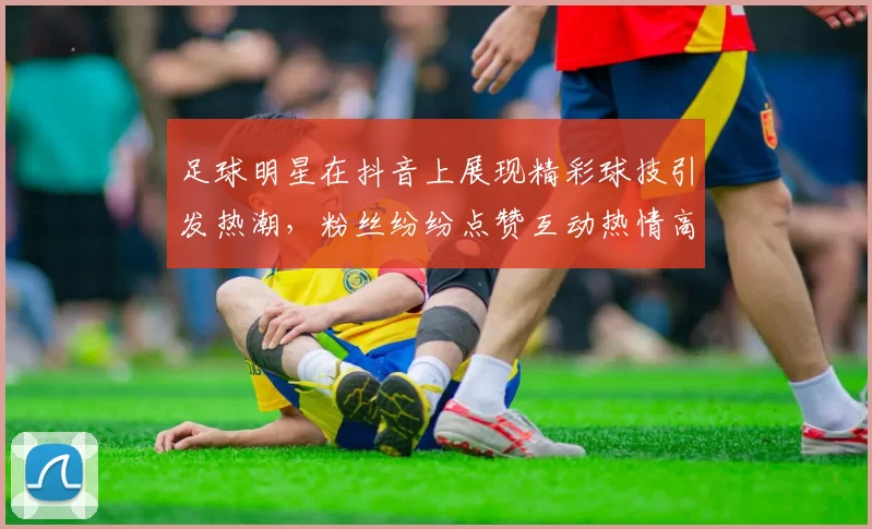 足球明星在抖音上展现精彩球技引发热潮，粉丝纷纷点赞互动热情高涨