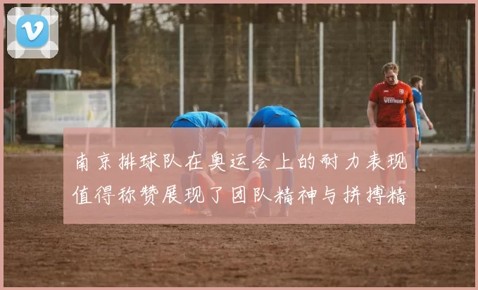 南京排球队在奥运会上的耐力表现值得称赞展现了团队精神与拼搏精神的完美结合