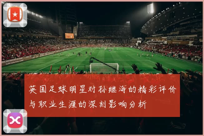 英国足球明星对孙继海的精彩评价与职业生涯的深刻影响分析