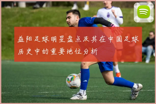 益阳足球明星盘点及其在中国足球历史中的重要地位分析