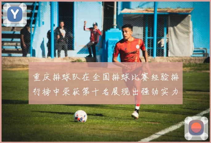 重庆排球队在全国排球比赛经验排行榜中荣获第十名展现出强劲实力与潜力