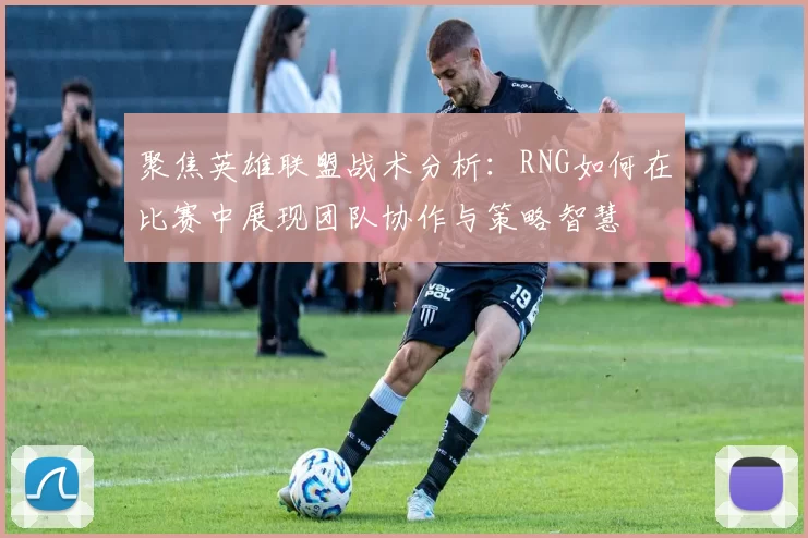 聚焦英雄联盟战术分析：RNG如何在比赛中展现团队协作与策略智慧