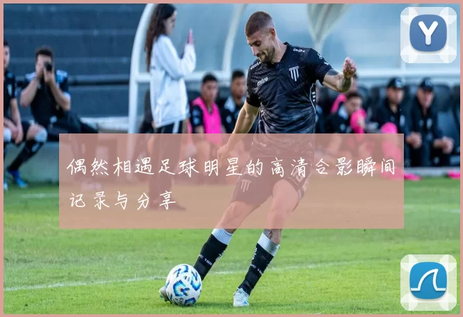 偶然相遇足球明星的高清合影瞬间记录与分享