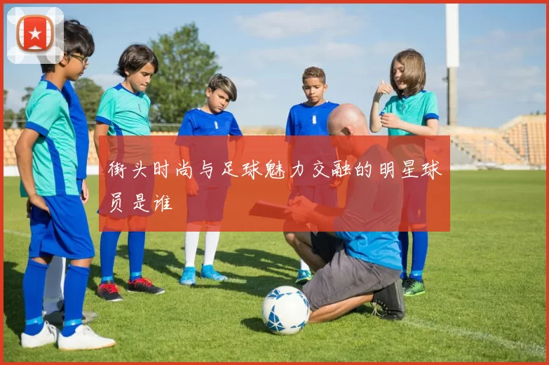 街头时尚与足球魅力交融的明星球员是谁