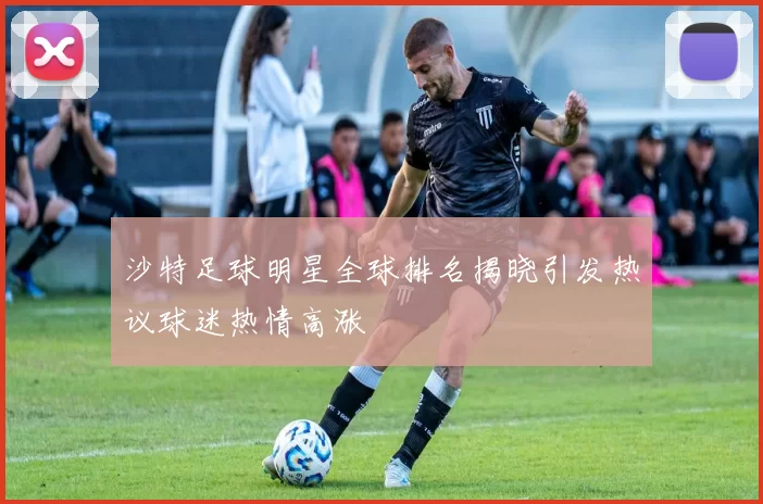 沙特足球明星全球排名揭晓引发热议球迷热情高涨