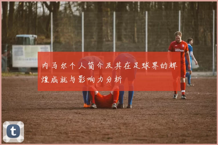 内马尔个人简介及其在足球界的辉煌成就与影响力分析