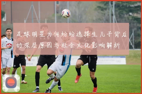 足球明星为何纷纷选择生儿子背后的深层原因与社会文化影响解析