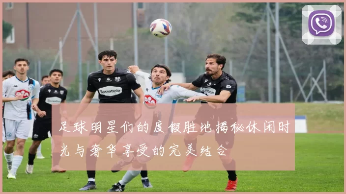 足球明星们的度假胜地揭秘休闲时光与奢华享受的完美结合