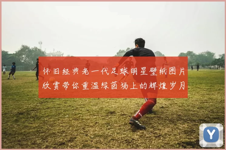 怀旧经典老一代足球明星壁纸图片欣赏带你重温绿茵场上的辉煌岁月