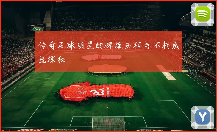 传奇足球明星的辉煌历程与不朽成就探秘