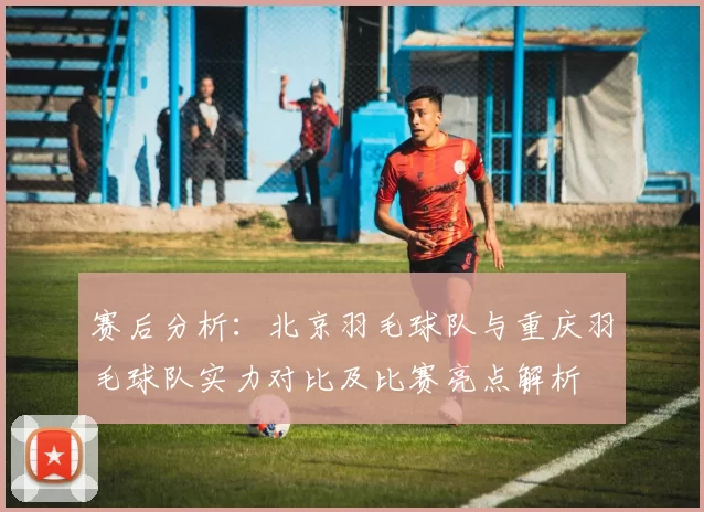 赛后分析：北京羽毛球队与重庆羽毛球队实力对比及比赛亮点解析