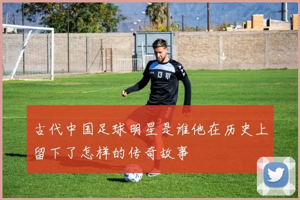 古代中国足球明星是谁他在历史上留下了怎样的传奇故事