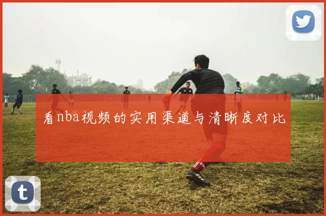 看nba视频的实用渠道与清晰度对比