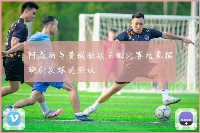 阿森纳与曼城激战正酣比赛结果揭晓引发球迷热议