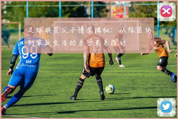 足球明星父子情深揭秘：从绿茵场到家庭生活的亲密关系探讨