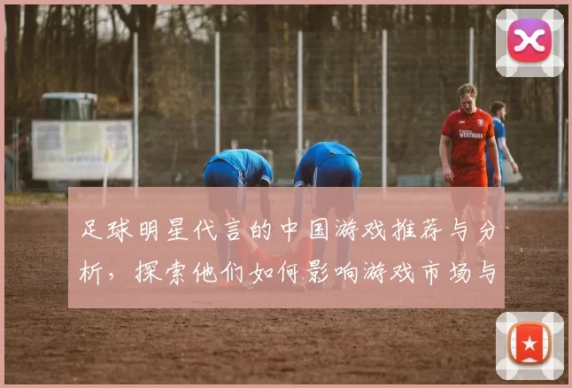 足球明星代言的中国游戏推荐与分析，探索他们如何影响游戏市场与玩家体验