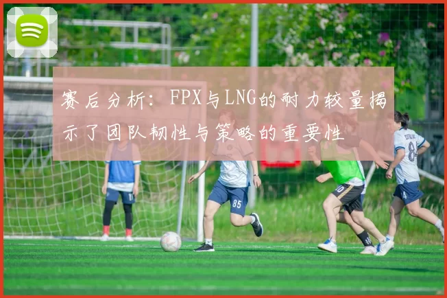 赛后分析：FPX与LNG的耐力较量揭示了团队韧性与策略的重要性