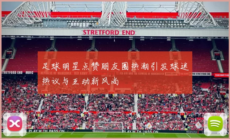 足球明星点赞朋友圈热潮引发球迷热议与互动新风尚