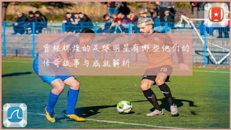 曾经辉煌的足球明星有哪些他们的传奇故事与成就解析
