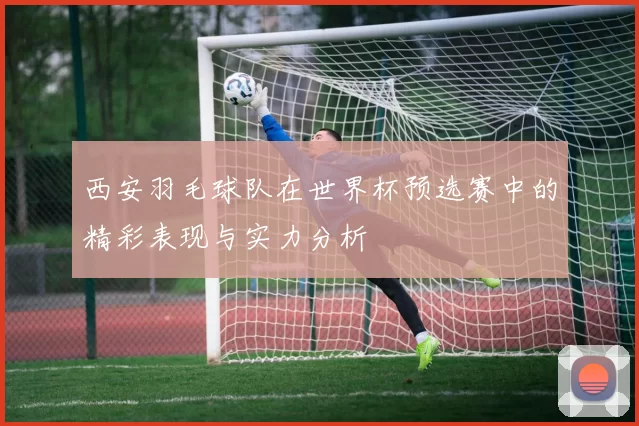 西安羽毛球队在世界杯预选赛中的精彩表现与实力分析