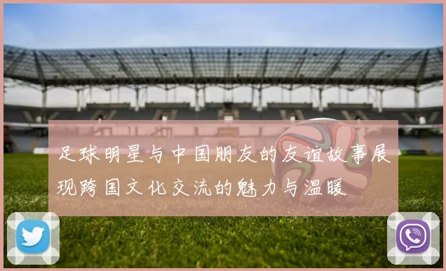 足球明星与中国朋友的友谊故事展现跨国文化交流的魅力与温暖