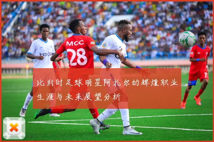 比利时足球明星阿扎尔的辉煌职业生涯与未来展望分析