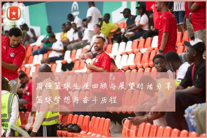 周强篮球生涯回顾与展望对话分享篮球梦想与奋斗历程